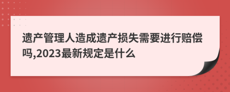 遗产管理人造成遗产损失需要进行赔偿吗,2023最新规定是什么