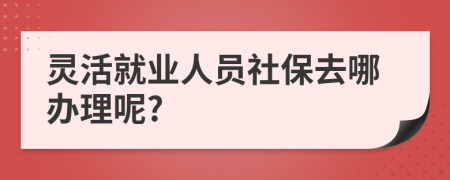 灵活就业人员社保去哪办理呢?