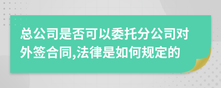 总公司是否可以委托分公司对外签合同,法律是如何规定的