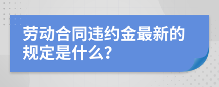 劳动合同违约金最新的规定是什么？