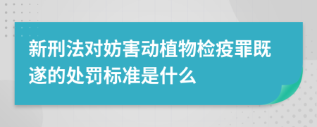 新刑法对妨害动植物检疫罪既遂的处罚标准是什么