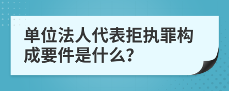 单位法人代表拒执罪构成要件是什么？