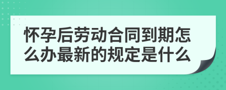 怀孕后劳动合同到期怎么办最新的规定是什么