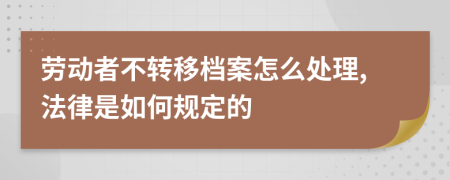 劳动者不转移档案怎么处理,法律是如何规定的
