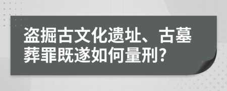 盗掘古文化遗址、古墓葬罪既遂如何量刑?