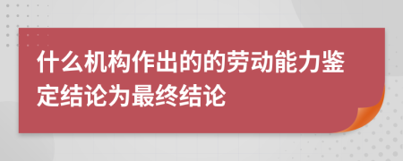 什么机构作出的的劳动能力鉴定结论为最终结论