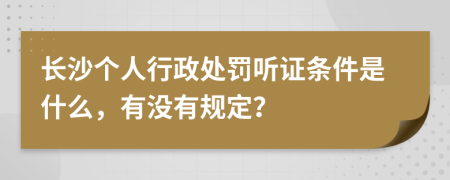 长沙个人行政处罚听证条件是什么，有没有规定？