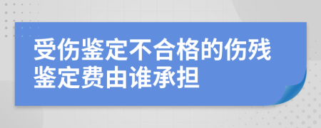 受伤鉴定不合格的伤残鉴定费由谁承担
