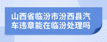 山西省临汾市汾西县汽车违章能在临汾处理吗