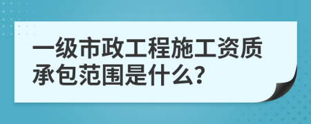 一级市政工程施工资质承包范围是什么？