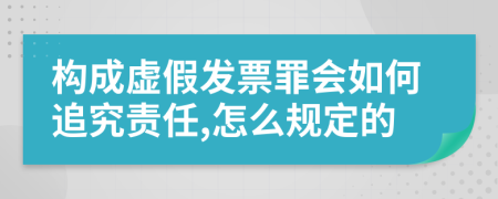 构成虚假发票罪会如何追究责任,怎么规定的