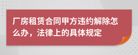 厂房租赁合同甲方违约解除怎么办，法律上的具体规定