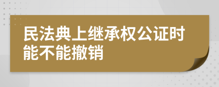 民法典上继承权公证时能不能撤销