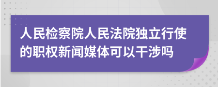 人民检察院人民法院独立行使的职权新闻媒体可以干涉吗