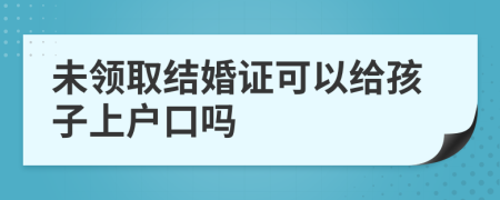 未领取结婚证可以给孩子上户口吗