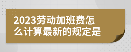 2023劳动加班费怎么计算最新的规定是