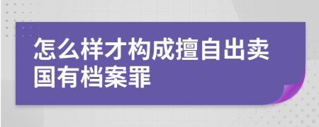 怎么样才构成擅自出卖国有档案罪