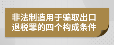 非法制造用于骗取出口退税罪的四个构成条件