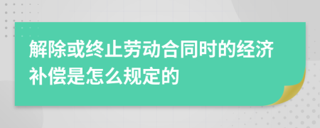 解除或终止劳动合同时的经济补偿是怎么规定的