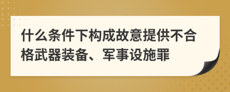 什么条件下构成故意提供不合格武器装备、军事设施罪