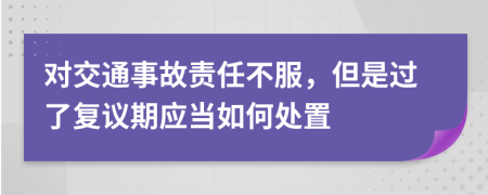 对交通事故责任不服，但是过了复议期应当如何处置