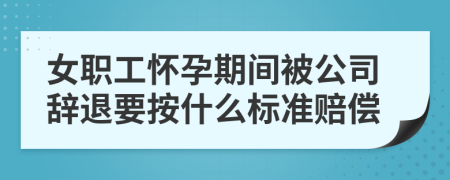 女职工怀孕期间被公司辞退要按什么标准赔偿