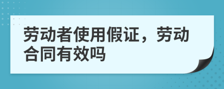 劳动者使用假证，劳动合同有效吗