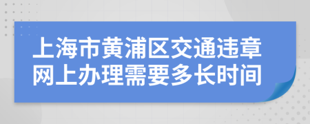 上海市黄浦区交通违章网上办理需要多长时间