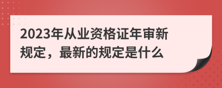 2023年从业资格证年审新规定，最新的规定是什么