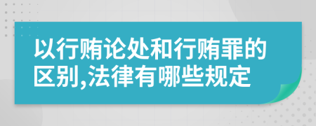 以行贿论处和行贿罪的区别,法律有哪些规定