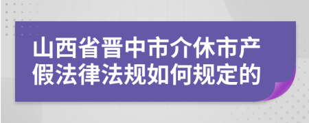 山西省晋中市介休市产假法律法规如何规定的