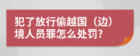 犯了放行偷越国（边）境人员罪怎么处罚?