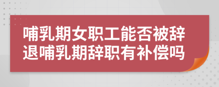 哺乳期女职工能否被辞退哺乳期辞职有补偿吗
