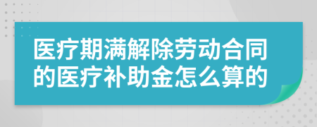 医疗期满解除劳动合同的医疗补助金怎么算的