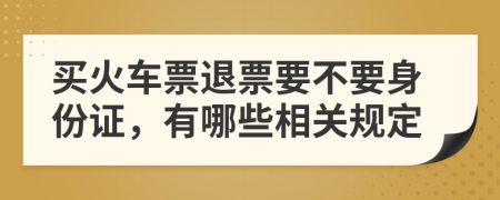 买火车票退票要不要身份证，有哪些相关规定