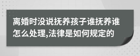 离婚时没说抚养孩子谁抚养谁怎么处理,法律是如何规定的