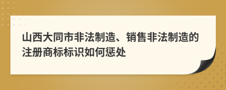 山西大同市非法制造、销售非法制造的注册商标标识如何惩处