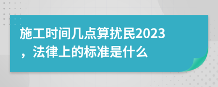 施工时间几点算扰民2023，法律上的标准是什么