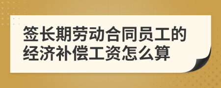 签长期劳动合同员工的经济补偿工资怎么算