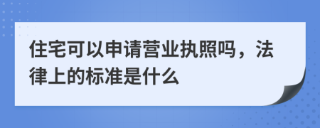 住宅可以申请营业执照吗，法律上的标准是什么