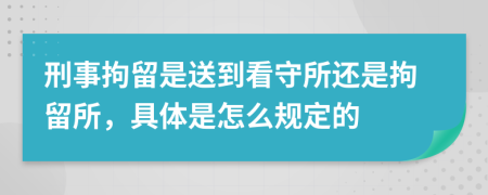 刑事拘留是送到看守所还是拘留所，具体是怎么规定的