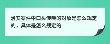 治安案件中口头传唤的对象是怎么规定的，具体是怎么规定的