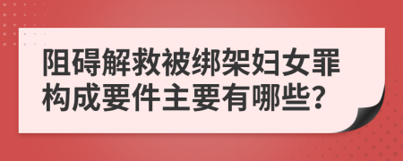 阻碍解救被绑架妇女罪构成要件主要有哪些？