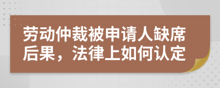 劳动仲裁被申请人缺席后果，法律上如何认定