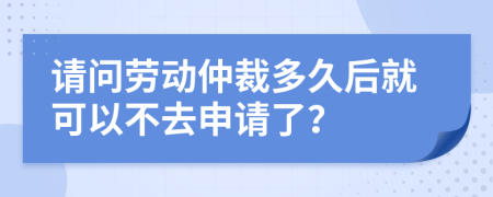 请问劳动仲裁多久后就可以不去申请了？