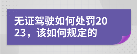 无证驾驶如何处罚2023，该如何规定的