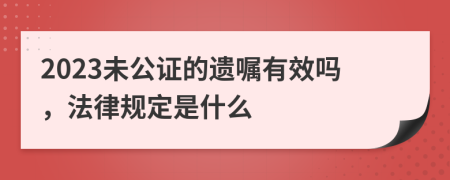 2023未公证的遗嘱有效吗，法律规定是什么