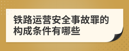 铁路运营安全事故罪的构成条件有哪些