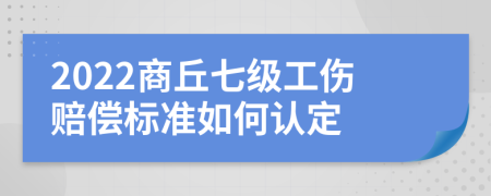 2022商丘七级工伤赔偿标准如何认定