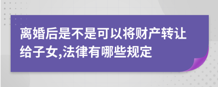 离婚后是不是可以将财产转让给子女,法律有哪些规定